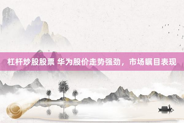 杠杆炒股股票 华为股价走势强劲，市场瞩目表现
