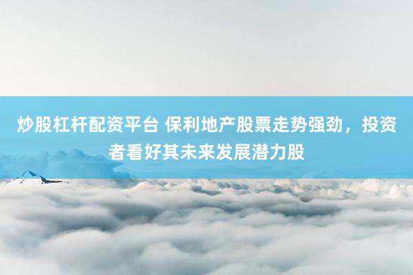 炒股杠杆配资平台 保利地产股票走势强劲，投资者看好其未来发展潜力股
