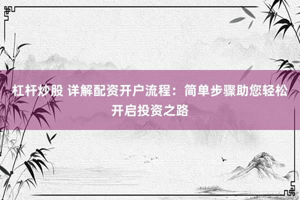 杠杆炒股 详解配资开户流程：简单步骤助您轻松开启投资之路