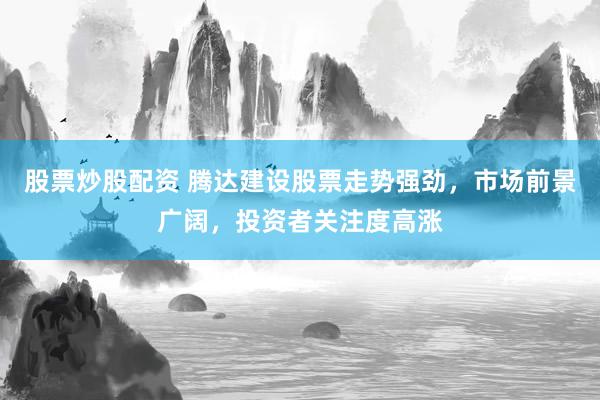 股票炒股配资 腾达建设股票走势强劲，市场前景广阔，投资者关注度高涨
