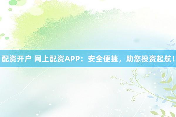 配资开户 网上配资APP：安全便捷，助您投资起航！