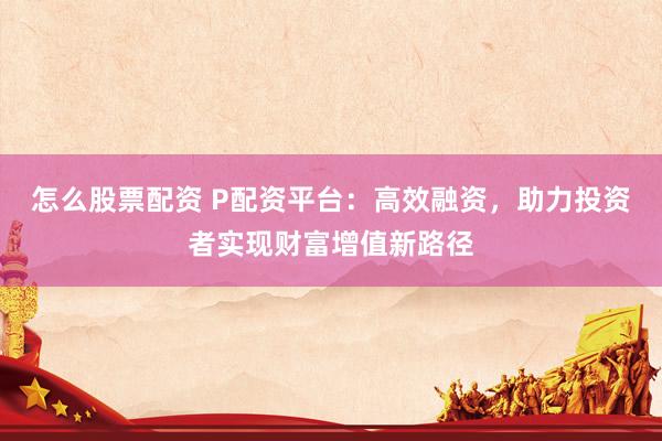 怎么股票配资 P配资平台：高效融资，助力投资者实现财富增值新路径
