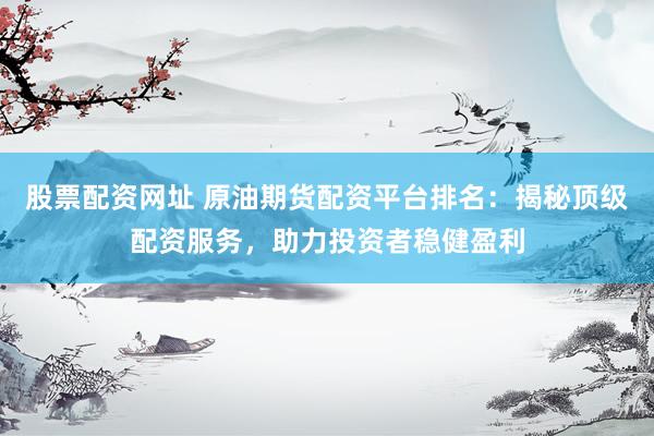 股票配资网址 原油期货配资平台排名：揭秘顶级配资服务，助力投资者稳健盈利