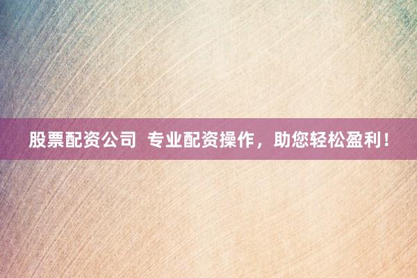 股票配资公司  专业配资操作，助您轻松盈利！