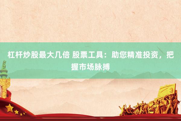 杠杆炒股最大几倍 股票工具：助您精准投资，把握市场脉搏
