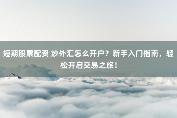 短期股票配资 炒外汇怎么开户？新手入门指南，轻松开启交易之旅！