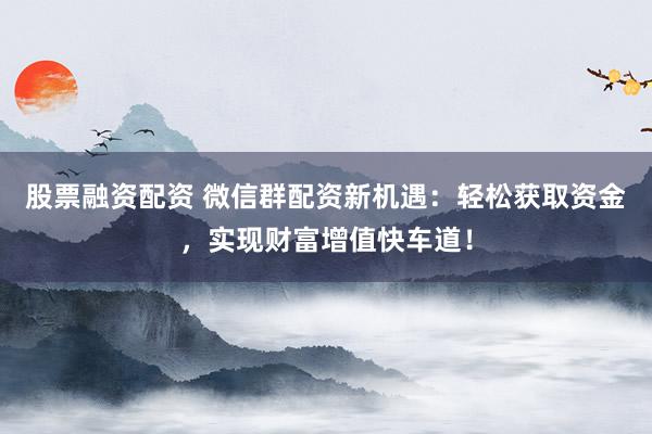股票融资配资 微信群配资新机遇：轻松获取资金，实现财富增值快车道！