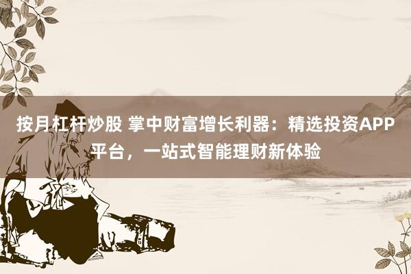 按月杠杆炒股 掌中财富增长利器：精选投资APP平台，一站式智能理财新体验