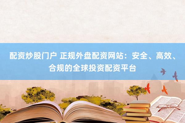 配资炒股门户 正规外盘配资网站：安全、高效、合规的全球投资配资平台