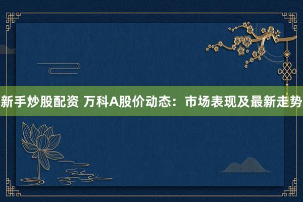 新手炒股配资 万科A股价动态：市场表现及最新走势