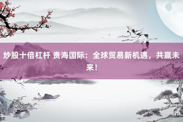 炒股十倍杠杆 贵海国际：全球贸易新机遇，共赢未来！