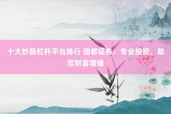 十大炒股杠杆平台排行 国都证券：专业投资，助您财富增值