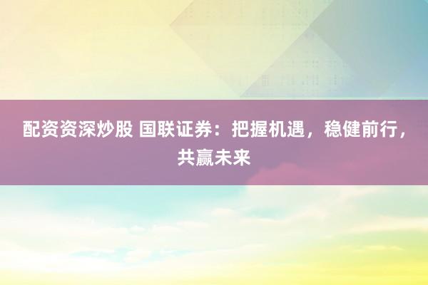 配资资深炒股 国联证券：把握机遇，稳健前行，共赢未来