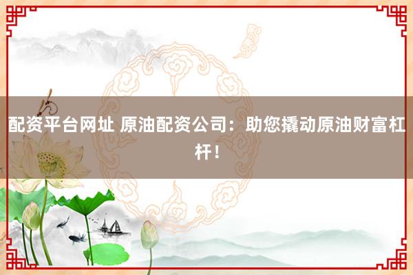 配资平台网址 原油配资公司：助您撬动原油财富杠杆！