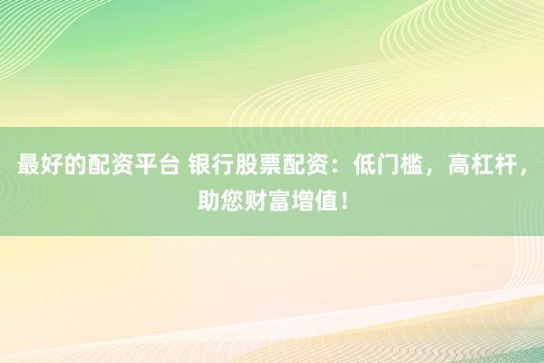 最好的配资平台 银行股票配资：低门槛，高杠杆，助您财富增值！