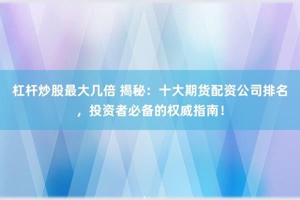 杠杆炒股最大几倍 揭秘：十大期货配资公司排名，投资者必备的权威指南！