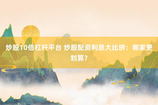 炒股10倍杠杆平台 炒股配资利息大比拼：哪家更划算？