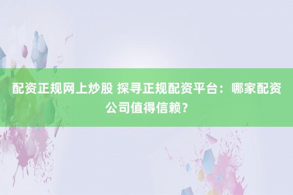 配资正规网上炒股 探寻正规配资平台：哪家配资公司值得信赖？