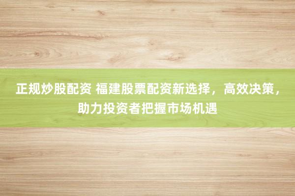 正规炒股配资 福建股票配资新选择，高效决策，助力投资者把握市场机遇