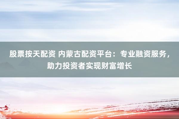 股票按天配资 内蒙古配资平台：专业融资服务，助力投资者实现财富增长