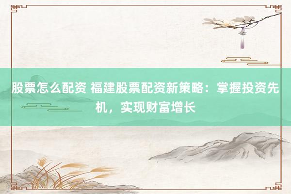 股票怎么配资 福建股票配资新策略：掌握投资先机，实现财富增长