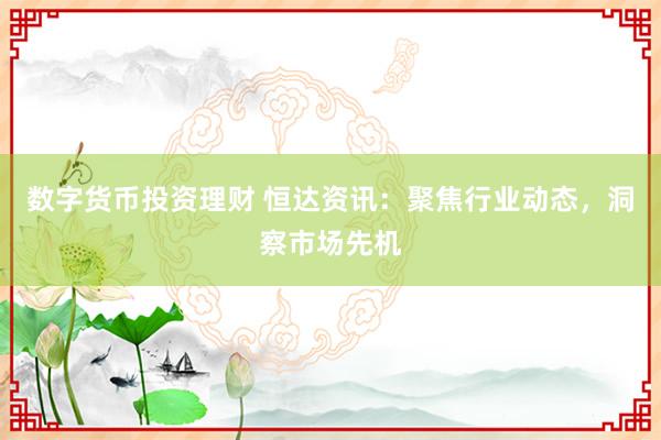 数字货币投资理财 恒达资讯：聚焦行业动态，洞察市场先机