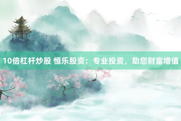 10倍杠杆炒股 恒乐股资：专业投资，助您财富增值