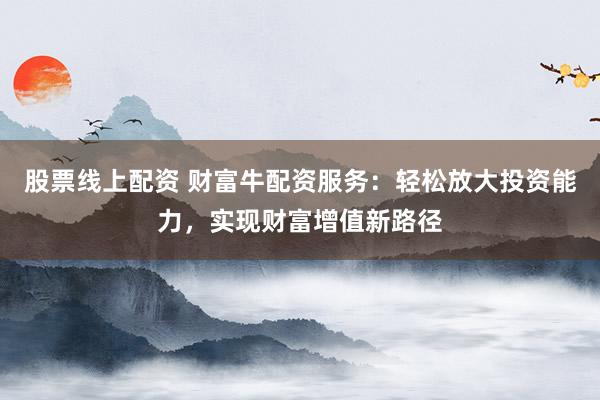 股票线上配资 财富牛配资服务：轻松放大投资能力，实现财富增值新路径