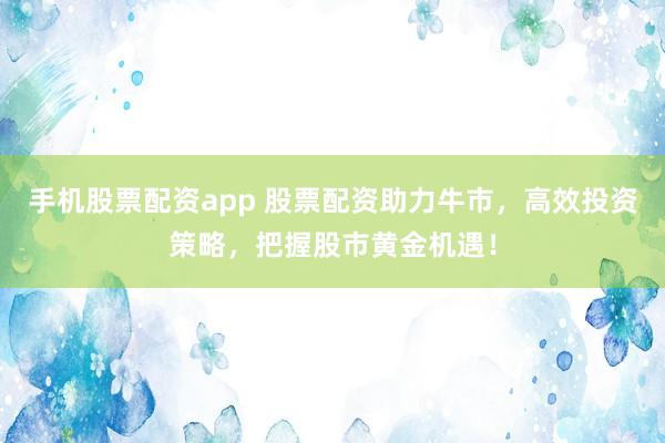 手机股票配资app 股票配资助力牛市，高效投资策略，把握股市黄金机遇！