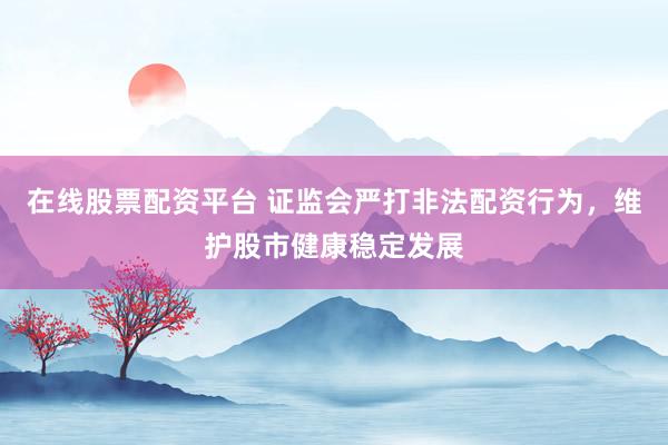 在线股票配资平台 证监会严打非法配资行为，维护股市健康稳定发展