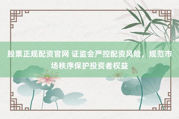 股票正规配资官网 证监会严控配资风险，规范市场秩序保护投资者权益