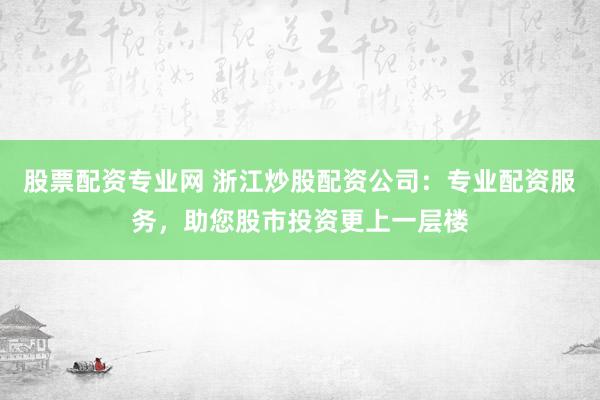 股票配资专业网 浙江炒股配资公司：专业配资服务，助您股市投资更上一层楼