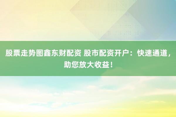 股票走势图鑫东财配资 股市配资开户：快速通道，助您放大收益！