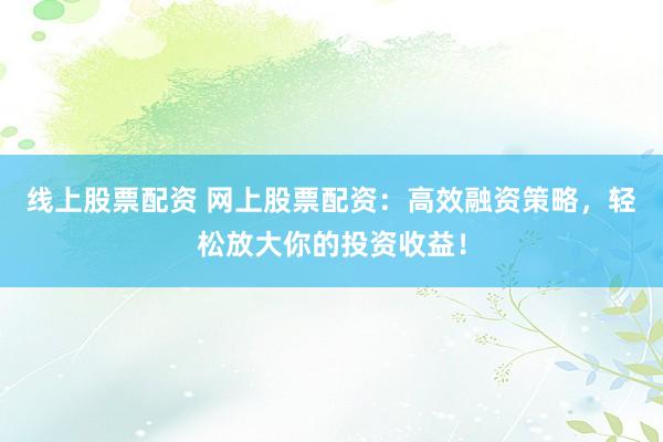 线上股票配资 网上股票配资：高效融资策略，轻松放大你的投资收益！