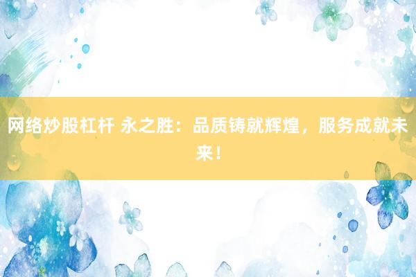 网络炒股杠杆 永之胜：品质铸就辉煌，服务成就未来！
