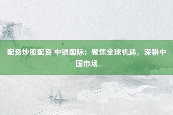 配资炒股配资 中银国际：聚焦全球机遇，深耕中国市场