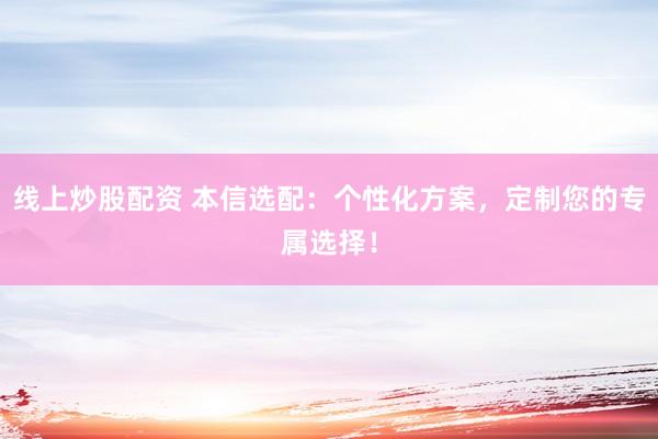 线上炒股配资 本信选配：个性化方案，定制您的专属选择！