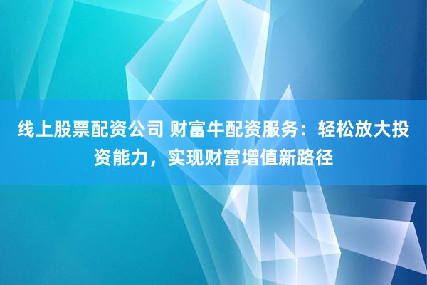 线上股票配资公司 财富牛配资服务：轻松放大投资能力，实现财富增值新路径