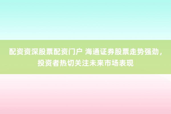 配资资深股票配资门户 海通证券股票走势强劲，投资者热切关注未来市场表现