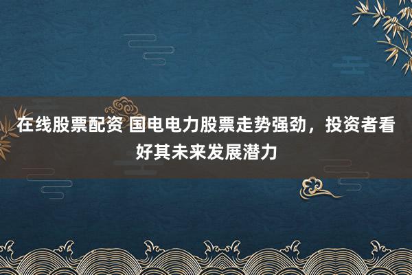 在线股票配资 国电电力股票走势强劲，投资者看好其未来发展潜力