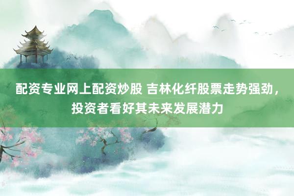 配资专业网上配资炒股 吉林化纤股票走势强劲，投资者看好其未来发展潜力