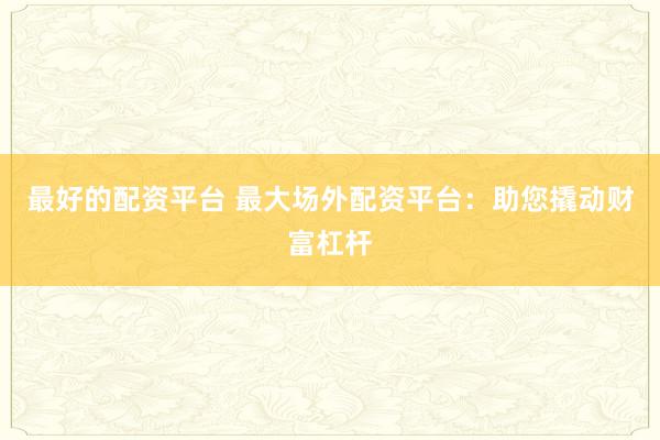最好的配资平台 最大场外配资平台：助您撬动财富杠杆