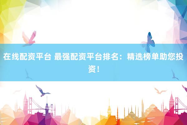 在线配资平台 最强配资平台排名：精选榜单助您投资！