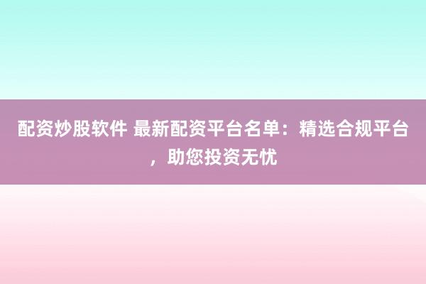 配资炒股软件 最新配资平台名单：精选合规平台，助您投资无忧