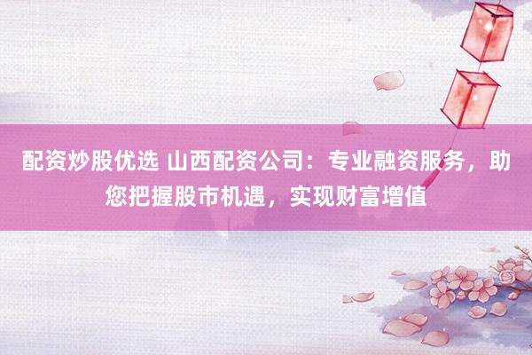 配资炒股优选 山西配资公司：专业融资服务，助您把握股市机遇，实现财富增值
