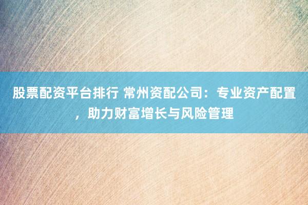 股票配资平台排行 常州资配公司：专业资产配置，助力财富增长与风险管理