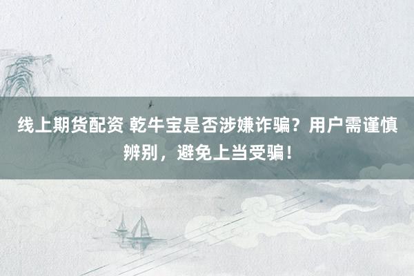 线上期货配资 乾牛宝是否涉嫌诈骗？用户需谨慎辨别，避免上当受骗！
