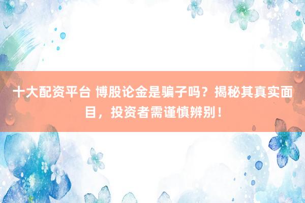 十大配资平台 博股论金是骗子吗？揭秘其真实面目，投资者需谨慎辨别！