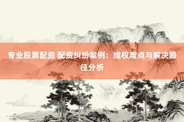 专业股票配资 配资纠纷案例：维权难点与解决路径分析