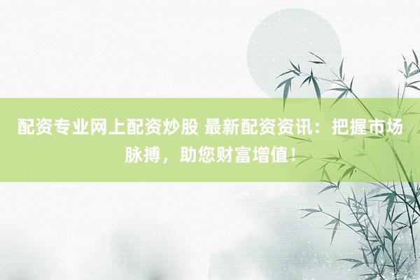 配资专业网上配资炒股 最新配资资讯：把握市场脉搏，助您财富增值！